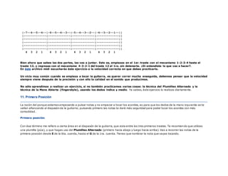 |-7--6--5--4--|-6--5--4--3--|-5--4--3--2--|-4--3--2--1--||
|-------------|-------------|-------------|-------------||
|-------------|-------------|-------------|-------------||
|-------------|-------------|-------------|-------------||
|-------------|-------------|-------------|-------------||
|-------------|-------------|-------------|-------------||
4 3 2 1 4 3 2 1 4 3 2 1 4 3 2 1
Bien ahora que sabes las dos partes, las vas a juntar. Esto es, empiezas en el 1er. traste con el mecanismo 1-2-3-4 hasta el
traste 12, y regresas con el mecanismo 4-3-2-1 del traste 12 al 1ro. sin detenerte. ¿Si entendiste lo que vas a hacer?.
En éste archivo midi escucharás éste ejercicio a la velocidad correcta en que debes practicarlo.
Un vicio muy común cuando se empieza a tocar la guitarra, es querer correr mucho enseguida, debemos pensar que la velocidad
siempre viene después de la precisión y con ello la calidad en el sonido que producimos.
No sólo aprendimos a realizar un ejercicio, si no también practicamos varias cosas: la técnica del Plumilleo Alternado y la
técnica de la Mano Abierta (fingerstyle), usando los dedos índice y medio. Ya sabes, éste ejercicio lo realizas diariamente.
11. Primera Posición
La razón del porque estamos empezando a pulsar notas y no empezar a tocar los acordes, es para que los dedos de la mano izquierda se te
vallan afianzando al diapasón de la guitarra; pulsando primero las notas te dará más seguridad para poder tocar los acordes con más
comodidad.
Primera posición.
Con ése término me refiero a cierta área en el diapasón de la guitarra, que esta entre los tres primeros trastes. Te recomiendo que utilices
una plumilla (púa), y que hagas uso del Plumilleo Alternado (primero hacia abajo y luego hacia arriba). Vas a recorrer las notas de la
primera posición desde E de la 6ta. cuerda, hasta el G de la 1ra. cuerda. Tienes que nombrar la nota que vayas tocando.
 