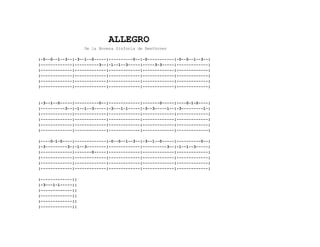 ALLEGRO
De la Novena Sinfonía de Beethoven
|-0--0--1--3--|-3--1--0-----|----------0--|-0-----------|-0--0--1--3--|
|-------------|----------3--|-1--1--3-----|-----3-3-----|-------------|
|-------------|-------------|-------------|-------------|-------------|
|-------------|-------------|-------------|-------------|-------------|
|-------------|-------------|-------------|-------------|-------------|
|-------------|-------------|-------------|-------------|-------------|
|-3--1--0-----|----------0--|-------------|-------0-----|----0-1-0----|
|----------3--|-1--1--3-----|-3---1-1-----|-3--3-----1--|-3---------1-|
|-------------|-------------|-------------|-------------|-------------|
|-------------|-------------|-------------|-------------|-------------|
|-------------|-------------|-------------|-------------|-------------|
|-------------|-------------|-------------|-------------|-------------|
|----0-1-0----|-------------|-0--0--1--3--|-3--1--0-----|----------0--|
|-3---------3-|-1--3--------|-------------|----------3--|-1--1--3-----|
|-------------|-------0-----|-------------|-------------|-------------|
|-------------|-------------|-------------|-------------|-------------|
|-------------|-------------|-------------|-------------|-------------|
|-------------|-------------|-------------|-------------|-------------|
|-------------||
|-3---1-1-----||
|-------------||
|-------------||
|-------------||
|-------------||
 