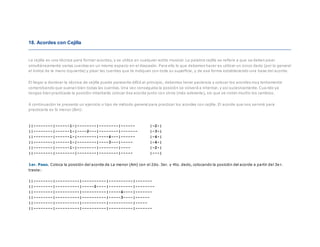 18. Acordes con Cejilla
La cejilla es una técnica para formar acordes, y se utiliza en cualquier estilo musical. La palabra cejilla se refiere a que se deben pisar
simultáneamente varias cuerdas en un mismo espacio en el diapasón. Para ello lo que debemos hacer es utilizar un único dedo (por lo general
el índice de la mano izquierda) y pisar las cuerdas que te indiquen con toda su superficie, y de esa forma estableciendo una base del acorde.
El llegar a dominar la técnica de cejilla puede parecerte difícil al principio, debemos tener paciencia y colocar los acordes muy lentamente
comprobando que suenan bien todas las cuerdas. Una vez conseguida la posición se volverá a intentar, y así sucesivamente. Cua ndo ya
tengas bien practicada la posición intentarás colocar ése acorde junto con otros (más adelante), sin que se noten mucho los cambios.
A continuación te presento un ejercicio o tipo de método general para practicar los acordes con cejilla. El acorde que nos servirá para
practicarla es Si menor (Bm):
||--------|------1-|--------|--------|------ |-2-|
||--------|------1-|----2---|--------|------- |-3-|
||--------|------1-|--------|----4---|------ |-4-|
||--------|------1-|--------|----3---|----- |-4-|
||--------|------1-|--------|--------|---- |-2-|
||--------|--------|--------|--------|----- |---|
1er. Paso. Coloca la posición del acorde de La menor (Am) con el 2do. 3er. y 4to. dedo, colocando la posición del acorde a partir del 3e r.
traste:
||--------|----------|----------|----------|-------
||--------|----------|-----2----|----------|--------
||--------|----------|----------|-----4----|-------
||--------|----------|----------|-----3----|------
||--------|----------|----------|----------|-----
||--------|----------|----------|----------|-------
 