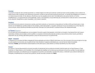 Cuerdas
La guitarra consta de seis cuerdas que toman su nombre según el sonido que producen cuando se tocan al aire (sueltas) y se enumeran de
abajo hacia arriba, tomando como referencia la posición normal en que se toma la guitarra para tocar. La cuerda más delgada es la número 1
y la más gruesa es la 6ta. En las clásicas o flamencas, las tres agudas son de nylon monofilamento y las graves tienen un núcleo
multifilamento y un entorchado de cobre (plateado, cobre u otra aleación). En las eléctricas las cuerdas tienen núcleo de acero, el entorchado
es de aleación níquel/hierro, acero niquelado u otro metal o aleación.
Clavijero
Su función es la de sostener y tensar las cuerdas, para ello consta de un mecanismo compuesto por tornillos sinfín que hacen girar un eje
donde van enrolladas las cuerdas (estas son las clavijas), estos ejes poseen un agujero central por el que se introduce la cuerda. Algunos
constructores utilizan diseños personales que permiten distinguir sus instrumentos. La parte frontal es de madera laminada.
La Cejuela (Superior)
Es una pieza de forma alargada que va incrustada en la parte superior del diapasón, entre éste y el clavijero. Normalme nte es de hueso o
materiales sintéticos duros (tales como el grafito). La cejuela controla la altura de las cuerdas al aire sobre el primer tra ste y permite la
separación de las cuerdas, fijándolas gracias a unas ranuras que lleva en su parte frontal.
Mástil - Diapasón
El Diapasón es una pieza de ébano alargada de forma aplanada que cubre el Mástil, éste tiene una o dos ranuras en las que encajan en la caja
y es de madera dura de arce, por la parte frontal. Esta dividido en espacios delimitados por unas barras de metal incrustadas
llamadas Trastes, generalmente a éstos espacios se les llama igual. Cada espacio (o traste) representa una nota musical.
Cuerpo
El Cuerpo o Caja de Resonancia es la parte principal y fundamental de las guitarras acústicas, está formado por la Tapa Superior o Tapa
Armónica, la Tapa Inferior y los Costados. Es el encargado de amplificar los sonidos que se producen al tocar las cuerdas, cuando estas se
golpean se produce una vibración que es recogida por el puente y se transmite a la tapa del cuerpo, la vibración que produce esta tapa es
recogida y amplificada por el cuerpo de la guitarra, sonido que sale a través de la Boca.
 