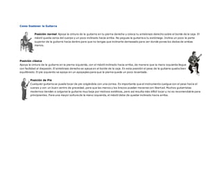 Como Sostener la Guitarra
Posición normal Apoya la cintura de la guitarra en tu pierna derecha y coloca tu antebrazo derecho sobre el borde de la caja. El
mástil queda cerca del cuerpo y un poco inclinado hacia arriba. No pegues la guitarra a tu estómago. Inclina un poco la parte
superior de la guitarra hacia dentro para que no tengas que inclinarte demasiado para ver donde pones los dedos de ambas
manos.
Posición clásica
Apoya la cintura de la guitarra en la pierna izquierda, con el mástil inclinado hacia arriba, de manera que la mano izquierda llegue
con facilidad al diapasón. El antebrazo derecho se apoya en el borde de la caja. En esta posición el peso de la guitarra queda bien
equilibrado. El pie izquierdo se apoya en un apoyapies para que la pierna quede un poco levantada.
Posición de Pie
Cualquier guitarra se puede tocar de pie colgándola con una correa. Es importante que el instrumento cuelgue con el peso hacia el
cuerpo y con un buen centro de gravedad, para que las manos y los brazos puedan moverse con libertad. Muchos guitarristas
modernos tienden a colgarse la guitarra muy baja por motivos estéticos, pero así resulta más difícil tocar y no es recomendable para
principiantes. Para una mayor soltura de la mano izquierda, el mástil debe de quedar inclinado hacia arriba.
 