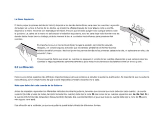 La Mano Izquierda
El dedo pulgar lo colocas detrás del mástil, dejando a los demás dedos libres para pisar las cuerdas. La presión
del pulgar se suma a la fuerza de los dedos. La presión la aflojas después de tocar alguna nota o acorde,
dejando a la mano moverse con libertad por el mástil. Procura que el dedo pulgar no se cuelgue del brazo de
la guitarra. La palma de la mano no debe tocar el mástil de la guitarra, esto es para dejar más libremente a los
demás dedos hacer bien su trabajo; de ésta manera le das a tus dedos mucha fuerza para presionar las
cuerdas.
Es importante que al momento de tocar tengas la posición correcta (la natural),
relajado, sin tensión alguna; evitando que te estreses y tratando de formar buenos
hábitos desde el principio. Nada de poner las piernas detrás de los primeras patas de la silla, ni aplastarse en ella, ¿de
acuerdo?, bien.
Procura que los dedos que pisan las cuerdas no apaguen el sonido de las cuerdas adyacentes y que estos al pisar las
cuerdas lo hagan apretando aproximadamente a poco más de dos tercios de la distancia entre un traste y otro.
0.3 La Afinación
Este es uno de los aspectos más difíciles e importantes para el que comienza a estudiar la guitarra, la afinación. Es importa nte que tu guitarra
este afinada, por el simple hecho de que te será imposible aprender a tocarla sino lo esta.
Nota que debe dar cada cuerda de la Guitarra
Antes de empezar a aprender los diferentes métodos de afinar la guitarra, tenemos que conocer que nota debe dar cada cuerda: La cuerda
superior (la más gruesa de todas, también llamada 6ta. cuerda) debe dar la nota Mi, las notas de las cuerdas siguientes son La, Re, Sol, Si y
la cuerda inferior (la más delgada de todas, también llamada 1ra. cuerda) también al igual que la sexta cuerda debe dar la no ta de Mi, pero
más aguda claro está.
Esa afinación es la estándar, ya que una guitarra puede estar afinada de diferentes formas.
 