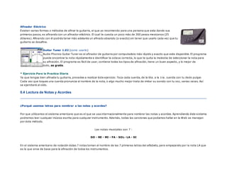 Afinador Eléctrico
Existen varias formas o métodos de afinar la guitarra, el que yo recomiendo para una persona que esta dando sus
primeros pasos, es afinando con un afinador eléctrico. El cual te cuesta un poco más de 300 pesos mexicanos (25
dólares). Afinando con él podrás tener más adelante un afinado absoluto (o exacto) sin tener que usarlo cada vez que tu
guitarra se desafine.
Guitar Tuner 1.02 (como usarlo)
Audio Phonics Guitar Tuner es el afinador de guitarra por computadora más rápido y exacto que este disponible. El programa
puede encontrar la nota rápidamente e identificar la octava correcta, lo que te quita la molestia de seleccionar la nota para
su afinación. El programa es fácil de usar, contiene todos los tipos de afinación, tiene un buen aspecto, y lo mejor de
todo, es gratis.
* Ejercicio Para la Practica Diaria
Ya que tengas bien afinada tu guitarra, procedes a realizar éste ejercicio: Toca cada cuerda, de la 6ta. a la 1ra. cuerda con tu dedo pulgar.
Cada vez que toques una cuerda pronuncia el nombre de la nota, o algo mucho mejor trata de imitar su sonido con tu voz, varias veces. Así
se ejercitará el oído.
0.4 Lectura de Notas y Acordes
¿Porqué usamos letras para nombrar a las notas y acordes?
Por que utilizamos el sistema americano que es el que se usa internacionalmente para nombrar las notas y acordes. Aprendiendo éste sistema
podremos leer cualquier música escrita para cualquier instrumento. Además, todas las canciones que podamos hallar en la Web se manejan
por éste método.
Las notas musicales son 7 :
DO - RE - MI - FA - SOL- LA - SI
En el sistema americano de notación éstas 7 notas toman el nombre de las 7 primeras letras del alfabeto, pero empezando por la nota LA que
es la que sirve de base para la afinación de todos los instrumentos.
 
