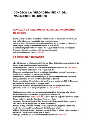 CONOZCA LA VERDADERA FECHA DEL
NACIMIENTO DE CRISTO
CONOZCA LA VERDADERA FECHA DEL NACIMIENTO
DE CRISTO
Cristo no nació el 25 de Diciembre como lo enseña el cristianismo moderno, es
una fecha totalmente equivocada, esta enseñanza viene
del paganismo, fue introducido en el cristianismo por el hombre, por lo cual no
tiene ningun valor y es por esta razón que la Asociación
Israelita Evangélica del Nuevo Pacto, desea que usted conozca la verdadera
fecha de este gran acontecimiento, aunque le parezca
difícil creerlo pero es cierto Is. 53: 1-3.
LA NAVIDAD O NATIVIDAD
¿De dónde sacó el cristianismo la fecha del 25 de Diciembre como nacimiento de
Cristo, lo sacó del paganismo, porque ellos
acostumbraban a celebrar el 25 de Diciembre como nacimiento del solis invicti,
es decir el nacimiento del sol, se dice que el 25 de
Diciembre se dejaban ver los rayos solares, después de un duro invierno, y es
aquí cuando comienza la francachela, la fiesta
desenfrenada con las borracheras orgias, y deseos desenfrenados en la parte
sexual, realmente era muy terrible la celebración de esta
fiesta, onomástico del nacimiento del sol. Como se puede ver el 25 de Diciembre
es totalmente pagana y por lo tanto no es el
nacimiento de Cristo, y toda persona que quiere ser hijo de Dios jamás
practicará estas cosas porque lo prohibe la Ley Lv. 20: 23
Si el paganismo celebra el nacimiento del sol el 25 de Diciembre, ¿De dónde
sacaron esta fecha, cuál fue su orígen? Pues el origen de
todo esto lo tenemos en Gn. 10: 8-12. Cus hijo de Carn engendró a Nimrod y este
fue un poderoso cazador delante de Jehová, es decir
opositor a Dios y fue el primer Rey despues del diluvio y edificó una ciudad y
una torre que fue la capital de su Reino. Este era un
hombre malo y perverso, se casó con su propia madre, llegando a ser Reina
madre del perverso Nimrod, fue aquí donde tuvo su origen
el 25 de Diciembre de este rebelde en contra de Dios; él edificó varias ciudades y
se creía el Dios sobre la tierra, pero el Señor
destruyó su obra y los esparció sobre la faz de la tierra Gen 11: 8
 