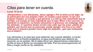 Citas para tener en cuenta.
3/9/20XX Título de la presentación 10
Lucas 12:22-26
«Dirigiéndose a sus discípulos, Jesús agregó:» Por lo tanto yo les digo: no
se preocupen por sus propias vidas, en cuanto a qué comer; ni con sus
propios cuerpos, en cuanto a qué ponerse. La vida es más importante que la
comida, y el cuerpo es más importante que la ropa. Miren a los cuervos: no
siembran ni cosechan, no tienen almacenes ni graneros; sin embargo, Dios
los alimenta. ¡Y vosotros tenéis mucho más valor que las aves! ¿Quién de
ustedes, por mucho que se preocupe, puede agregar una hora a su vida?
Visto que ni siquiera pueden hacer algo tan pequeño, ¿por qué molestarte
con el resto?»
Los alimentos y la ropa que usas deberían ser a penas detalles. La brisa
refrescante, la hierba acogedora, el agua purificadora que debería ser
esencial, ya no existen. No te dejes llevar por adquisiciones materiales y
confía en que el Señor se encargará de todo. Pon tus preocupaciones en
Dios y luego confía en Su sabiduría.
 