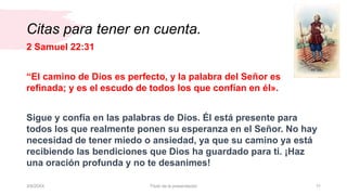Citas para tener en cuenta.
3/9/20XX Título de la presentación 11
2 Samuel 22:31
“El camino de Dios es perfecto, y la palabra del Señor es
refinada; y es el escudo de todos los que confían en él».
Sigue y confía en las palabras de Dios. Él está presente para
todos los que realmente ponen su esperanza en el Señor. No hay
necesidad de tener miedo o ansiedad, ya que su camino ya está
recibiendo las bendiciones que Dios ha guardado para ti. ¡Haz
una oración profunda y no te desanimes!
 