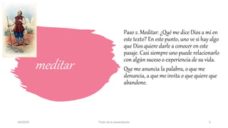 meditar
Paso 2. Meditar: ¿Qué me dice Dios a mí en
este texto? En este punto, uno ve si hay algo
que Dios quiere darle a conocer en este
pasaje. Casi siempre uno puede relacionarlo
con algún suceso o experiencia de su vida.
Que me anuncia la palabra, o que me
denuncia, a que me invita o que quiere que
abandone.
3/9/20XX Título de la presentación 5
 