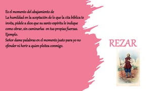 REZAR
Es el momento del abajamiento de
La humildad en la aceptación de lo que la cita bíblica te
invita, pídele a dios que su santoespíritule indique
como obrar, sin caminarlas en tus propiasfuerzas.
Ejemplo.
Señor dame palabrasen el momento justopara yo no
ofender ni herir a quienpleitea conmigo.
 