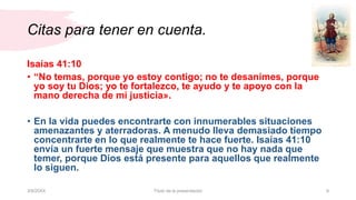 Citas para tener en cuenta.
3/9/20XX Título de la presentación 9
Isaías 41:10
• “No temas, porque yo estoy contigo; no te desanimes, porque
yo soy tu Dios; yo te fortalezco, te ayudo y te apoyo con la
mano derecha de mi justicia».
• En la vida puedes encontrarte con innumerables situaciones
amenazantes y aterradoras. A menudo lleva demasiado tiempo
concentrarte en lo que realmente te hace fuerte. Isaías 41:10
envía un fuerte mensaje que muestra que no hay nada que
temer, porque Dios está presente para aquellos que realmente
lo siguen.
 