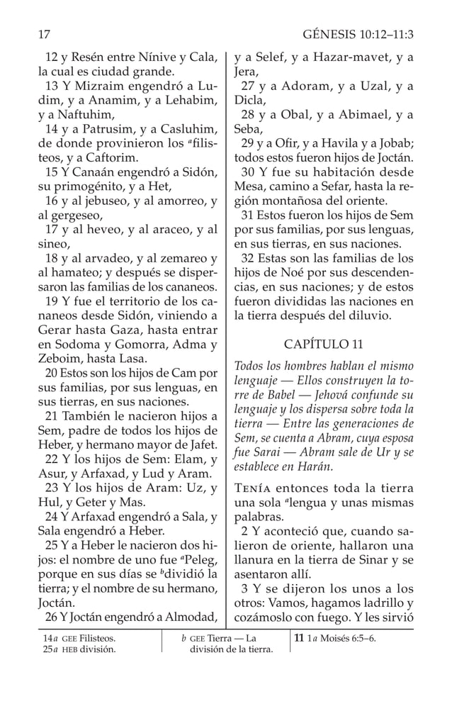 12 y Resén entre Nínive y Cala,
la cual es ciudad grande.
13 Y Mizraim engendró a Lu­
dim, y a Anamim, y a Lehabim,
y a Naftuhim,
14 y a Patrusim, y a Casluhim,
de donde provinieron los a
filis­
teos, y a Caftorim.
15 Y Canaán engendró a Sidón,
su primogénito, y a Het,
16 y al jebuseo, y al amorreo, y
al gergeseo,
17 y al heveo, y al araceo, y al
sineo,
18 y al arvadeo, y al zemareo y
al hamateo; y después se disper­
saron las familias de los cananeos.
19 Y fue el territorio de los ca­
naneos desde Sidón, viniendo a
Gerar hasta Gaza, hasta entrar
en Sodoma y Gomorra, Adma y
Zeboim, hasta Lasa.
20 Estos son los hijos de Cam por
sus familias, por sus lenguas, en
sus tierras, en sus naciones.
21 También le nacieron hijos a
Sem, padre de todos los hijos de
Heber, y hermano mayor de Jafet.
22 Y los hijos de Sem: Elam, y
Asur, y Arfaxad, y Lud y Aram.
23 Y los hijos de Aram: Uz, y
Hul, y Geter y Mas.
24 Y Arfaxad engendró a Sala, y
Sala engendró a Heber.
25 Y a Heber le nacieron dos hi­
jos: el nombre de uno fue a
Peleg,
porque en sus días se b
dividió la
tierra; y el nombre de su hermano,
Joctán.
26 Y Joctán engendró a Almodad,
y a Selef, y a Hazar-mavet, y a
Jera,
27 y a Adoram, y a Uzal, y a
Dicla,
28 y a Obal, y a Abimael, y a
Seba,
29 y a Ofir, y a Havila y a Jobab;
todos estos fueron hijos de Joctán.
30 Y fue su habitación desde
Mesa, camino a Sefar, hasta la re­
gión montañosa del oriente.
31 Estos fueron los hijos de Sem
por sus familias, por sus lenguas,
en sus tierras, en sus naciones.
32 Estas son las familias de los
hijos de Noé por sus descenden­
cias, en sus naciones; y de estos
fueron divididas las naciones en
la tierra después del diluvio.
CAPÍTULO 11
Todos los hombres hablan el mismo
lenguaje — Ellos construyen la to-
rre de Babel — Jehová confunde su
lenguaje y los dispersa sobre toda la
tierra — Entre las generaciones de
Sem, se cuenta a Abram, cuya esposa
fue Sarai — Abram sale de Ur y se
establece en Harán.
Tenía entonces toda la tierra
una sola a
lengua y unas mismas
palabras.
2 Y aconteció que, cuando sa­
lieron de oriente, hallaron una
llanura en la tierra de Sinar y se
asentaron allí.
3 Y se dijeron los unos a los
otros: Vamos, hagamos ladrillo y
cozámoslo con fuego. Y les sirvió
14a GEE Filisteos.
25a HEB división.
		b GEE Tierra — La
división de la tierra.
11 1a Moisés 6:5–6.
17 GÉNESIS 10:12–11:3
 