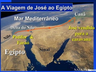 Click to add title
Click to add textClick to add text
EgiptoEgipto
Nilo
Nilo
Delta do NiloDelta do Nilo
Mar MediterrâneoMar Mediterrâneo
NASA Photo
SinaiSinai
CanãCanã
© EBibleTeacher.com
A Viagem de José ao EgiptoA Viagem de José ao Egipto
José vendidoJosé vendido
para apara a
caravanacaravanaPutifar &Putifar &
FaraóFaraó
Joseph’sJourneytoEgypt
ÍNDICE
 