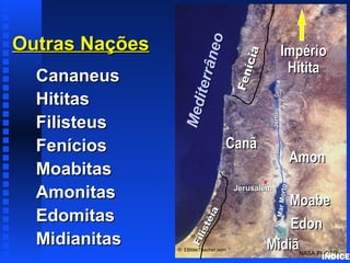 Outras NaçõesOutras Nações
CananeusCananeus
HititasHititas
FilisteusFilisteus
FeníciosFenícios
MoabitasMoabitas
AmonitasAmonitas
EdomitasEdomitas
MidianitasMidianitas Fenícia
Fenícia
Filistéia
Filistéia
CanãCanã
JerusalémJerusalém
MarMorto
GaliléiaRioRioJordãoJordão
NASA PHOTO
© EBibleTeacher.com
Mediterrâneo
Mediterrâneo
ImpérioImpério
HititaHitita
EdonEdon
MoabeMoabe
AmonAmon
MidiãMidiã
Nations of Canaan
ÍNDICE
 