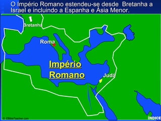 Click to add titleClick to add title
• Click to add textClick to add text
IsraelIsrael
© EBibleTeacher.com
ImpérioImpério
RomanoRomano
RomaRoma
JudáJudá
BretanhaBretanha
O Império Romano estendeu-se desde Bretanha aO Império Romano estendeu-se desde Bretanha a
Israel e incluindo a Espanha e Ásia Menor.Israel e incluindo a Espanha e Ásia Menor. Roman Empire
ÍNDICE
 