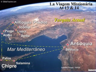 IcónioIcónio
Antioquia (Pisídia)Antioquia (Pisídia)
AntioquiaAntioquia
ListraListra
DerbeDerbe
Mar MediterrâneoMar Mediterrâneo
ChipreChipre
SelêuciaSelêucia
SalaminaSalamina
PafosPafos
AtaliaAtalia
PergePerge
1.a Viagem Missionária1.a Viagem Missionária
At 13 & 14At 13 & 14
Turquia ActualTurquia Actual
Satellite Image - NASA
© EBibleTeacher.com
Paul-1st Missionary Journey
ÍNDICE
 