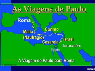 Paul-Journey to Rome
Paul’s Journey to Rome
ÍNDICE
• Click to add textClick to add text
IsraelIsrael
A Viagem de Paulo para RomaA Viagem de Paulo para Roma
JerusalémJerusalém
EgiptoEgipto
As Viagens de PauloAs Viagens de Paulo
Roma
CorintoCorinto
IsraelIsrael
CesareiaCesareia
MaltaMalta
(Naufrágio)(Naufrágio)
© EBibleTeacher.com
 
