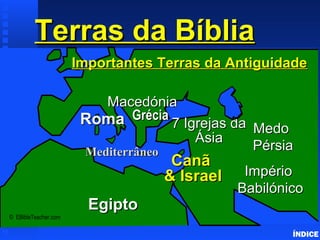 Terras da BíbliaTerras da BíbliaImportant Ancient Lands
ÍNDICE
© EBibleTeacher.com
RomaRoma
MacedóniaMacedónia
ImpérioImpério
BabilónicoBabilónico
CanãCanã
& Israel& Israel
EgiptoEgipto
MedoMedo
PérsiaPérsiaMediterrâneoMediterrâneo
Importantes Terras da AntiguidadeImportantes Terras da Antiguidade
GréciaGrécia
7 Igrejas da7 Igrejas da
ÁsiaÁsia
 
