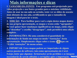 Mais informações e dicasMais informações e dicas
1.1. TAMANHO DA FONTETAMANHO DA FONTE: Este programa está projectado para: Este programa está projectado para
vídeo projecção e usa fontes grandes para a máxima visibilidade.vídeo projecção e usa fontes grandes para a máxima visibilidade.
Antes de usar na sua aula ou sermão, tente ver os slides do assentoAntes de usar na sua aula ou sermão, tente ver os slides do assento
mais distante de sua sala, certificando-se que o tamanho damais distante de sua sala, certificando-se que o tamanho da
imagem é ideal para ler o texto.imagem é ideal para ler o texto.
2.2. EDIÇÃOEDIÇÃO: Para facilitar para você a cópia destes mapas dentro: Para facilitar para você a cópia destes mapas dentro
de sua própria apresentação, os mapas e textos estão “agrupados”.de sua própria apresentação, os mapas e textos estão “agrupados”.
Se você quiser fazer mudanças significativas no mapa, então cliqueSe você quiser fazer mudanças significativas no mapa, então clique
em “desenhar” e escolha “desagrupar”, onde permitirá uma ediçãoem “desenhar” e escolha “desagrupar”, onde permitirá uma edição
completa .completa .
3. INFORMAÇÕES: Há uma considerável quantidade de3. INFORMAÇÕES: Há uma considerável quantidade de
informações de fundo nos mapa no modo “Anotações” destainformações de fundo nos mapa no modo “Anotações” desta
apresentação. Simplesmente clique sobre o ícone ou clique emapresentação. Simplesmente clique sobre o ícone ou clique em
“Exibir Anotações” do menu acima.“Exibir Anotações” do menu acima.
4. IMPORTAR: Estes mapas podem ser importados de alguns4. IMPORTAR: Estes mapas podem ser importados de alguns
outros pacotes de software, tais como apresentações do Corel.outros pacotes de software, tais como apresentações do Corel.
Esteja ciente que algumas formatações serão perdidas e as imagensEsteja ciente que algumas formatações serão perdidas e as imagens
necessitarão de serem editadas e corrigidas após a importação.necessitarão de serem editadas e corrigidas após a importação. ÍNDICE
 