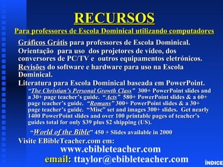 RECURSOSRECURSOS
Para professores de Escola Dominical utilizando computadoresPara professores de Escola Dominical utilizando computadores
GráficosGráficos GrátisGrátis para professores de Escola Dominical.para professores de Escola Dominical.
OrientaçãoOrientação para uso dos projetores de vídeo, dospara uso dos projetores de vídeo, dos
conversores de PC/TV e outros equipamentos eletrónicos.conversores de PC/TV e outros equipamentos eletrónicos.
RevisõesRevisões do software e hardware para uso na Escolado software e hardware para uso na Escola
Dominical.Dominical.
Literatura para Escola Dominical baseada em PowerPoint.Literatura para Escola Dominical baseada em PowerPoint.
““The Christian’s Personal Growth ClassThe Christian’s Personal Growth Class”” 300+ PowerPoint slides and300+ PowerPoint slides and
a 30+ page teacher’s guide. “a 30+ page teacher’s guide. “ActsActs”” 580+ PowerPoint slides & a 60+580+ PowerPoint slides & a 60+
page teacher’s guide.page teacher’s guide. ““RomansRomans”” 300+ PowerPoint slides & a 30+300+ PowerPoint slides & a 30+
page teacher’s guide. “Misc” set and images 300+ slides. Get nearlypage teacher’s guide. “Misc” set and images 300+ slides. Get nearly
1400 PowerPoint slides and over 100 printable pages of teacher’s1400 PowerPoint slides and over 100 printable pages of teacher’s
guides total for only $39 plus $2 shipping (US).guides total for only $39 plus $2 shipping (US).
““World of the BibleWorld of the Bible” 450 + Slides available in 2000” 450 + Slides available in 2000
Visite EBibleTeacher.com em:Visite EBibleTeacher.com em:
www.ebibleteacher.com
email:email: ttaylor@ebibleteacher.com ÍNDICE
 
