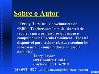 Sobre o AutorSobre o Autor
Terry TaylorTerry Taylor é o webmaster deé o webmaster de
“EBibleTeacher.com” um site da web de“EBibleTeacher.com” um site da web de
recursos para professores que usam orecursos para professores que usam o
computador na Escola Dominical . Ele estácomputador na Escola Dominical . Ele está
disponível para treinar classes e semináriosdisponível para treinar classes e seminários
sobre o uso de computadores na escolasobre o uso de computadores na escola
dominical.dominical.
Terry TaylorTerry Taylor
609 Country Club Ln609 Country Club Ln
Carterville, IL 62918Carterville, IL 62918
(618)985-4527 email:(618)985-4527 email: ttaylor@ebibleteacher.comttaylor@ebibleteacher.com
ÍNDICE
 