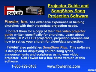Projector Guide andProjector Guide and
SongShow SongSongShow Song
Projection SoftwareProjection Software
Fowler, Inc. has extensive experience in helping
churches with their video/data projection needs.
Contact them for a copy of their free video projector
guide written specifically for churches. Learn about
lumens, DLP vs LCD projectors, projection screens and
how to set up your church for video/data projection.
Fowler also publishes SongShow Plus. This software
is designed for displaying church song lyrics,
announcements and scriptures using your video
projector. Call Fowler for a free demo version of this
software.
ÍNDICE
1-800-729-0163 www.fowlerinc.com
 