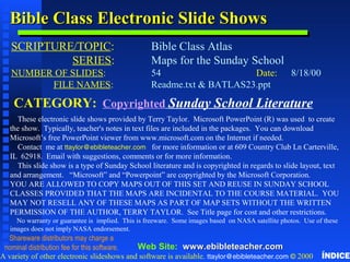 Bible Class Electronic Slide ShowsBible Class Electronic Slide Shows
SCRIPTURE/TOPIC: Bible Class Atlas
SERIES: Maps for the Sunday School
NUMBER OF SLIDES: 54 Date: 8/18/00
FILE NAMES: Readme.txt & BATLAS23.ppt
CATEGORY: Copyrighted Sunday School Literature
These electronic slide shows provided by Terry Taylor. Microsoft PowerPoint (R) was used to create
the show. Typically, teacher's notes in text files are included in the packages. You can download
Microsoft’s free PowerPoint viewer from www.microsoft.com on the Internet if needed.
Contact me at ttaylor@ebibleteacher.com for more information or at 609 Country Club Ln Carterville,
IL 62918. Email with suggestions, comments or for more information.
This slide show is a type of Sunday School literature and is copyrighted in regards to slide layout, text
and arrangement. “Microsoft” and “Powerpoint” are copyrighted by the Microsoft Corporation.
YOU ARE ALLOWED TO COPY MAPS OUT OF THIS SET AND REUSE IN SUNDAY SCHOOL
CLASSES PROVIDED THAT THE MAPS ARE INCIDENTAL TO THE COURSE MATERIAL. YOU
MAY NOT RESELL ANY OF THESE MAPS AS PART OF MAP SETS WITHOUT THE WRITTEN
PERMISSION OF THE AUTHOR, TERRY TAYLOR. See Title page for cost and other restrictions.
No warranty or guarantee is implied. This is freeware. Some images based on NASA satellite photos. Use of these
images does not imply NASA endorsement.
A variety of other electronic slideshows and software is available. ttaylor@ebibleteacher.com © 2000
Web Site: www.ebibleteacher.comwww.ebibleteacher.com
Copyright & Business InfoCopyright & Business Info
Shareware distributors may charge a
nominal distribution fee for this software.
ÍNDICE
 