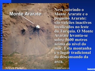 Click to add title
Neve cobrindo oNeve cobrindo o
Monte Ararate e oMonte Ararate e o
pequeno Ararate:pequeno Ararate:
são vulcões inactivossão vulcões inactivos
localizados no lestelocalizados no leste
da Turquia. O Monteda Turquia. O Monte
Ararate levanta-seArarate levanta-se
sobre 5600 metrossobre 5600 metros
acima do nível doacima do nível do
mar. Esta montanhamar. Esta montanha
é o lugar tradicionalé o lugar tradicional
do descansando dado descansando da
arca.arca.
NASA Photo
Monte ArarateMonte Ararate
© EBibleTeacher.com
Noah’s Ark Mt. Ararat
ÍNDICE
 