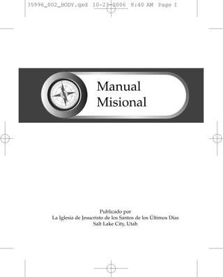 35996_002_BODY.qxd 10-23-2006 8:40 AM Page I




                           Manual
                           Misional




                              Publicado por
       La Iglesia de Jesucristo de los Santos de los Últimos Días
                          Salt Lake City, Utah
 