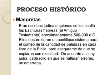 PROCESO HISTÓRICOMasoretasEranescribasjudíos a quienes se les confió las Escrituras hebreas (el Antiguo Testamento) aproximadamente 500-900 d.C.  Ellos desarrollaron un puntilloso sistema para el conteo de la cantidad de palabras en cada libro de la Biblia, para asegurarse de que se copiaran con exactitud.  De acuerdo a la ley judía, cada rollo en que se hallaran errores, se enterraba.