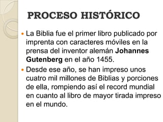 PROCESO HISTÓRICOLa Biblia fue el primer libro publicado por imprenta con caracteres móviles en la prensa del inventor alemán Johannes Gutenberg en el año 1455. Desde ese año, se han impreso unos cuatro mil millones de Biblias y porciones de ella, rompiendo así el record mundial en cuanto al libro de mayor tirada impreso en el mundo.