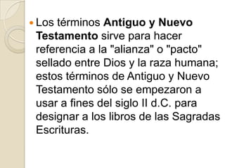 Los términos Antiguo y Nuevo Testamento sirve para hacer referencia a la "alianza" o "pacto" sellado entre Dios y la raza humana; estos términos de Antiguo y Nuevo Testamento sólo se empezaron a usar a fines del siglo II d.C. para designar a los libros de las Sagradas Escrituras. 