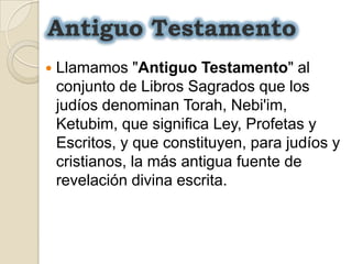 Antiguo TestamentoLlamamos "Antiguo Testamento" al conjunto de Libros Sagrados que los judíos denominan Torah, Nebi'im, Ketubim, que significa Ley, Profetas y Escritos, y que constituyen, para judíos y cristianos, la más antigua fuente de revelación divina escrita.