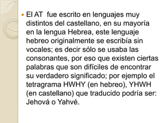 El AT  fue escrito en lenguajes muy distintos del castellano, en su mayoría en la lengua Hebrea, este lenguaje hebreo originalmente se escribía sin vocales; es decir sólo se usaba las consonantes, por eso que existen ciertas palabras que son difíciles de encontrar su verdadero significado; por ejemplo el tetragrama HWHY (en hebreo), YHWH (en castellano) que traducido podría ser: Jehová o Yahvé.