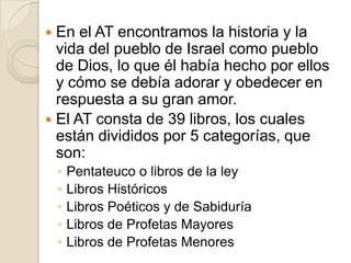En el AT encontramos la historia y la vida del pueblo de Israel como pueblo de Dios, lo queél había hecho por ellos y cómo se debía adorar y obedecer en respuesta a su gran amor.El AT consta de 39 libros, los cuales están divididos por 5 categorías, que son:Pentateuco o libros de la leyLibros HistóricosLibros Poéticos y de SabiduríaLibros de Profetas MayoresLibros de Profetas Menores