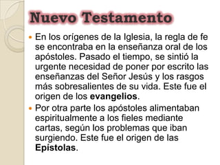 Nuevo TestamentoEn los orígenes de la Iglesia, la regla de fe se encontraba en la enseñanza oral de los apóstoles. Pasado el tiempo, se sintió la urgente necesidad de poner por escrito las enseñanzas del Señor Jesús y los rasgos más sobresalientes de su vida. Este fue el origen de los evangelios.Por otra parte los apóstoles alimentaban espiritualmente a los fieles mediante cartas, según los problemas que iban surgiendo. Este fue el origen de las Epístolas. 