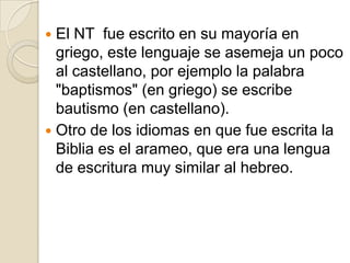 El NT  fue escrito en su mayoría en griego, este lenguaje se asemeja un poco al castellano, por ejemplo la palabra "baptismos" (en griego) se escribe bautismo (en castellano).Otro de los idiomas en que fue escrita la Biblia es el arameo, que era una lengua de escritura muy similar al hebreo.