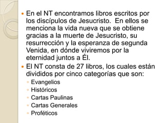 En el NT encontramoslibrosescritospor los discípulos de Jesucristo.  En ellos se menciona la vida nueva que se obtiene gracias a la muerte de Jesucristo, su resurrección y la esperanza de segunda Venida, en dónde viviremos por la eternidad juntos a Él.El NT consta de 27 libros, los cuales están divididos por cinco categorías que son:EvangeliosHistóricosCartas PaulinasCartas GeneralesProféticos