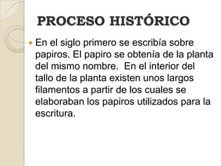 PROCESO HISTÓRICOEn el siglo primero se escribía sobre papiros. El papiro se obtenía de la planta del mismo nombre.  En el interior del tallo de la planta existen unos largos filamentos a partir de los cuales se elaboraban los papiros utilizados para la escritura. 