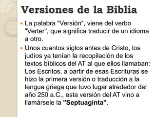 Versiones de la BibliaLa palabra "Versión", viene del verbo "Verter", que significa traducir de un idioma a otro.Unos cuantos siglos antes de Cristo, los judíos ya tenían la recopilación de los textos bíblicos del AT al que ellos llamaban: Los Escritos, a partir de esas Escrituras se hizo la primera versión o traducción a la lengua griega que tuvo lugar alrededor del año 250 a.C., esta versión del AT vino a llamársele la "Septuaginta".