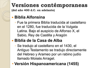 Versiones contémporaneas(del año 400 d.C. en adelante)Biblia AlfonsinaFue la primera Biblia traducida al castellano en el 1280, fue traducida de la Vulgata Latina. Bajo el auspicio de Alfonso X, el Sabio, Rey de Castilla y AragónBiblia de la Casa de AlbaSe tradujo al castellano en el 1430, el Antiguo Testamento se tradujo directamente del Hebreo y Arameo por un rabino judío llamado Moisés Arragel.Versión Hispanoamericana (1455)Versiones contémporaneas(del año 400 d.C. en adelante)Biblia Latina De GutembergEs llamada la Biblia de las 42 líneas, fue impreso en 1456 y es la primera Biblia impresa.Biblia Del OsoEn 1569 Casiodoro de Reina tradujo de las lenguas originales la versión que todavía circula después de muchas revisiones. Es la primera Biblia completa en CastellanoLa Biblia de ReinaLa Biblia del Oso fue revisada por Cipriano Valera en 1602. Valera dedicó veinte años de su vida a la tarea de cotejar la obra de Casiodoro con los textos hebreos y griegos.