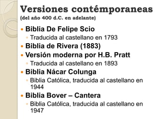 Versiones contémporaneas(del año 400 d.C. en adelante)Biblia Reina Valera (1960)Biblia Latinoamericana (1972)Biblia De Las AméricasFue traducida en 1973 de la versión Inglesa New American Standard; pero cotejada cuidadosamente con el original griego.Nueva Biblia EspañolaBiblia Católica, traducida al castellano en 1975 por Juan Mateos y Alonso Schökel