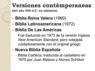 Versiones contémporaneas(del año 400 d.C. en adelante)Dios Habla Hoy (Versión  Popular)Biblia Reina Valera ActualizadaNueva Versión InternacionalLa Nueva Versión Internacional (NVI) publicada por la Editorial Vida en 1999, es idéntica a la versión "Dios Habla hoy".Traducción en Lenguaje Actual (2002) Nueva Biblia Latinoamericana de HoyLa Palabra de Dios para Todos (2005)