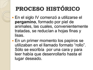 PROCESO HISTÓRICOEn el siglo IV comenzó a utilizarse el pergamino, formado por piel de animales, las cuales, convenientemente tratadas, se reducían a hojas finas y lisas.En un primer momento los papiros se utilizaban en el llamado formato “rollo”. Sólo se escribía  por una cara y para leer había que desenrollarlo hasta el lugar deseado.