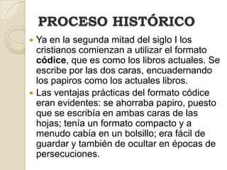PROCESO HISTÓRICOYa en la segunda mitad del siglo I los cristianos comienzan a utilizar el formato códice, que es como los libros actuales. Se escribe por las dos caras, encuadernando los papiros como los actuales libros. Las ventajas prácticas del formato códice eran evidentes: se ahorraba papiro, puesto que se escribía en ambas caras de las hojas; tenía un formato compacto y a menudo cabía en un bolsillo; era fácil de guardar y también de ocultar en épocas de persecuciones. 