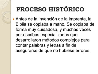PROCESO HISTÓRICOAntes de la invención de la imprenta, la Biblia se copiaba a mano. Se copiaba de forma muy cuidadosa, y muchas veces por escribas especializados que desarrollaron métodos complejos para contar palabras y letras a fin de asegurarse de que no hubiese errores.
