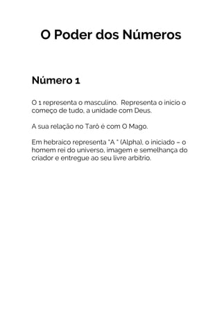 O Poder dos Números
Número 1
O 1 representa o masculino. Representa o inicio o
começo de tudo, a unidade com Deus.
A sua relação no Tarô é com O Mago.
Em hebraico representa “A “ (Alpha), o iniciado – o
homem rei do universo, imagem e semelhança do
criador e entregue ao seu livre arbítrio.
 
