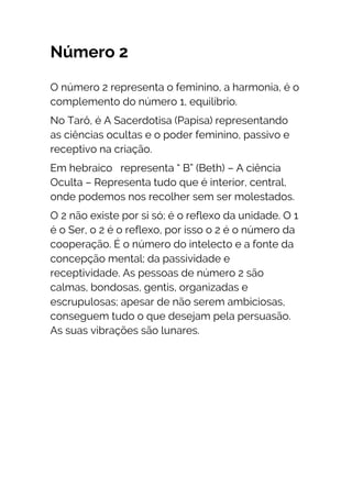 Número 2
O número 2 representa o feminino, a harmonia, é o
complemento do número 1, equilíbrio.
No Tarô, é A Sacerdotisa (Papisa) representando
as ciências ocultas e o poder feminino, passivo e
receptivo na criação.
Em hebraico representa “ B” (Beth) – A ciência
Oculta – Representa tudo que é interior, central,
onde podemos nos recolher sem ser molestados.
O 2 não existe por si só; é o reflexo da unidade. O 1
é o Ser, o 2 é o reflexo, por isso o 2 é o número da
cooperação. É o número do intelecto e a fonte da
concepção mental; da passividade e
receptividade. As pessoas de número 2 são
calmas, bondosas, gentis, organizadas e
escrupulosas; apesar de não serem ambiciosas,
conseguem tudo o que desejam pela persuasão.
As suas vibrações são lunares.
 
