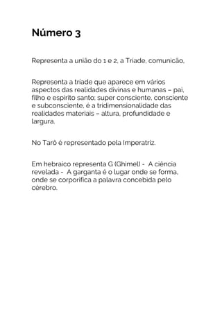 Número 3
Representa a união do 1 e 2, a Tríade, comunicão,
Representa a tríade que aparece em vários
aspectos das realidades divinas e humanas – pai,
filho e espírito santo; super consciente, consciente
e subconsciente, é a tridimensionalidade das
realidades materiais – altura, profundidade e
largura.
No Tarô é representado pela Imperatriz.
Em hebraico representa G (Ghimel) - A ciência
revelada - A garganta é o lugar onde se forma,
onde se corporifica a palavra concebida pelo
cérebro.
 