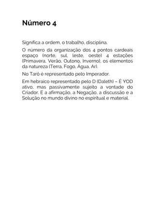 Número 4
Significa a ordem, o trabalho, disciplina.
O número da organização dos 4 pontos cardeais
espaço (norte, sul, leste, oeste) 4 estações
(Primavera, Verão, Outono, Inverno), os elementos
da natureza (Terra, Fogo, Água, Ar).
No Tarô é representado pelo Imperador.
Em hebraico representado pelo D (Daleth) – É YOD
ativo, mas passivamente sujeito a vontade do
Criador. E a afirmação, a Negação, a discussão e a
Solução no mundo divino no espiritual e material.
 