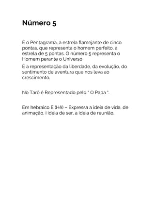 Número 5
É o Pentagrama, a estrela flamejante de cinco
pontas, que representa o homem perfeito, à
estrela de 5 pontas. O número 5 representa o
Homem perante o Universo
É a representação da liberdade, da evolução, do
sentimento de aventura que nos leva ao
crescimento.
No Tarô é Representado pelo “ O Papa “.
Em hebraico E (Hê) – Expressa a ideia de vida, de
animação, i ideia de ser, a ideia de reunião.
 