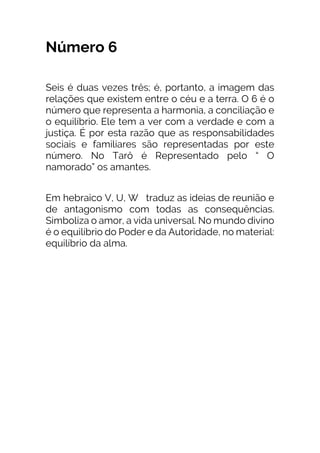 Número 6
Seis é duas vezes três; é, portanto, a imagem das
relações que existem entre o céu e a terra. O 6 é o
número que representa a harmonia, a conciliação e
o equilíbrio. Ele tem a ver com a verdade e com a
justiça. É por esta razão que as responsabilidades
sociais e familiares são representadas por este
número. No Tarô é Representado pelo “ O
namorado” os amantes.
Em hebraico V, U, W traduz as ideias de reunião e
de antagonismo com todas as consequências.
Simboliza o amor, a vida universal. No mundo divino
é o equilíbrio do Poder e da Autoridade, no material:
equilíbrio da alma.
 